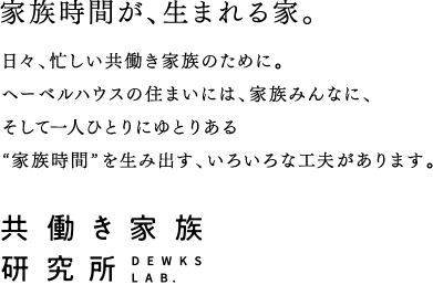 家族時間が、生まれる家。日々、忙しい共働き家族のために。ヘーベルハウスの住まいには、家族みんなに、そして一人ひとりにゆとりある“家族時間”を生み出す、いろいろな工夫があります。