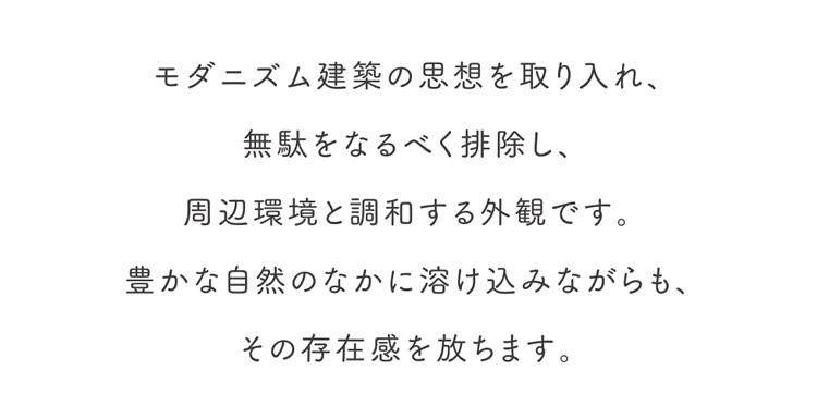 モダニズム建築の思想を取り入れ、無駄をなるべく排除し、周辺環境と調和する外観です。豊かな自然のなかに溶け込みながらも、その存在感を放ちます。