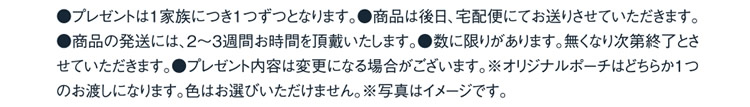 ●プレゼントは1家族につき1つずつとなります。●商品は後日、宅配便にてお送りさせていただきます。●商品の発送には、2〜3週間お時間を頂戴いたします。●数に限りがあります。無くなり次第終了とさせていただきます。●プレゼント内容は変更になる場合がございます。※オリジナルポーチはどちらか一つのお渡しになります。色はお選びいただけません。※写真はイメージです。