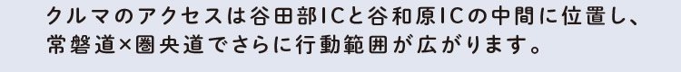 クルマのアクセスは谷田部ICと谷和原ICの中間に位置し、常磐道×圏央道でさらに行動範囲が広がります。