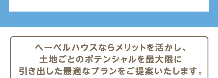 ヘーベルハウスならメリットを活かし、土地ごとのポテンシャルを最大限に引き出した最適なプランをご提案いたします。