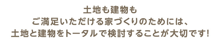 土地も建物もご満足いただける家づくりのためには、土地と建物をトータルで検討することが大切です！