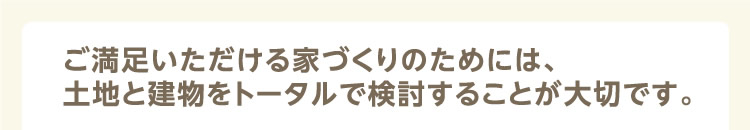ご満足いただける家づくりのためには、土地と建物をトータルで検討することが大切です。