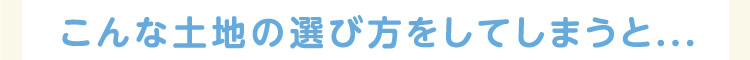 こんな土地の選び方をしてしまうと…