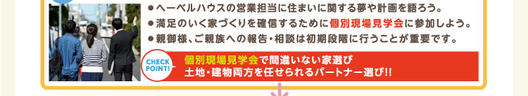 ● へーベルハウスの営業担当に住まいに関する夢や計画を語ろう。● 満足のいく家づくりを確信するために個別現場見学会に参加しよう。● 親御様、ご親族への報告・相談は初期段階に行うことが重要です。 | 個別現場見学会で間違いない家選び、土地・建物両方を任せられるパートナー選び！！