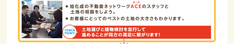 ● 旭化成の不動産ネットワークACEのスタッフと土地の相談をしよう。● お客様にとってのベストの土地の大きさもわかります。 | 土地選びと建物検討を並行して進めることが両方の満足に繋がります！
