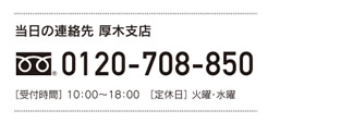 [当日の連絡先 厚木支店] 0120-708-850　［受付時間］ 10：00～18：00　［定休日］ 火曜・水曜