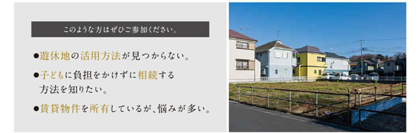 ●遊休地の活用方法が見つからない。●子どもに負担をかけずに相続する方法を知りたい。●賃貸物件を所有しているが、悩みが多い。　このような方はぜひご参加ください。
