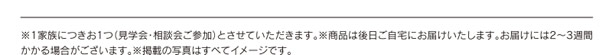 ※1家族につきお1つ（見学会・相談会ご参加）とさせていただきます。※商品は後日ご自宅にお届けいたします。お届けには2～3週間かかる場合がございます。※掲載の写真はすべてイメージです。