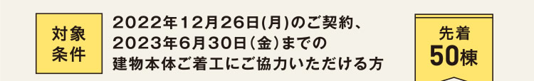 対象条件：2022年12月26日(月)のご契約、2023年6月30日（金）までの建物本体ご着工にご協力いただける方（先着50棟）
