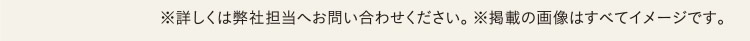 ※詳しくは弊社担当へお問い合わせください。 ※掲載の画像はすべてイメージです。