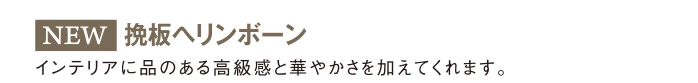 挽板ヘリンボーン：インテリアに品のある高級感と華やかさを加えてくれます。