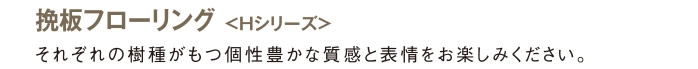 挽板フローリング＜Hシリーズ＞：それぞれの樹種がもつ個性豊かな質感と表情をお楽しみください。