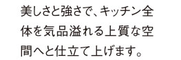 美しさと強さで、キッチン全体を気品溢れる上質な空間へと仕立て上げます。