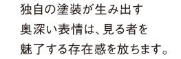 独自の塗装が生み出す奥深い表情は、見る者を魅了する存在感を放ちます。