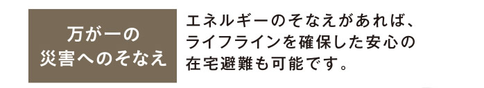 万が一の災害へのそなえ：エネルギーのそなえがあれば、ライフラインを確保した安心の在宅避難も可能です。