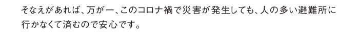 そなえがあれば、万が一、このコロナ禍で災害が発生しても、人の多い避難所に行かなくて済むので安心です。