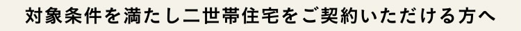 対象条件を満たし二世帯住宅をご契約いただける方へ