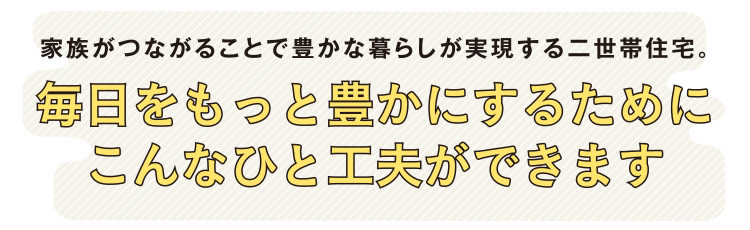 家族がつながることで豊かな暮らしが実現する二世帯住宅。毎日をもっと豊かにするためにこんなひと工夫ができます。