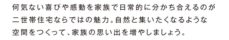 何気ない喜びや感動を家族で日常的に分かち合えるのが二世帯住宅ならではの魅力。自然と集いたくなるような空間をつくって、家族の思い出を増やしましょう。