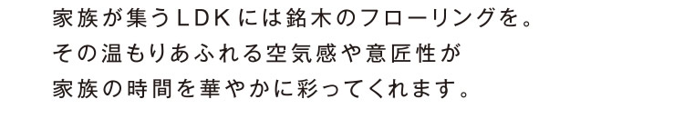 家族が集う LDK には銘木のフローリングを。その温もりあふれる空気感や意匠性が家族の時間を華やかに彩ってくれます。