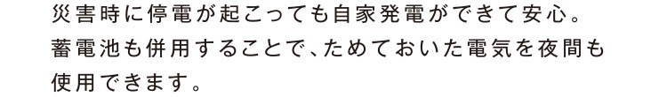 災害時に停電が起こっても自家発電ができて安心。蓄電池も併用することで、ためておいた電気を夜間も使用できます。