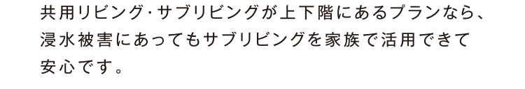 共用リビング・サブリビングが上下階にあるプランなら、浸水被害にあってもサブリビングを家族で活用できて安心です。