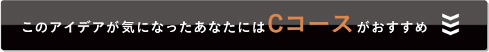 このアイデアが気になったあなたにはCコースがおすすめ
