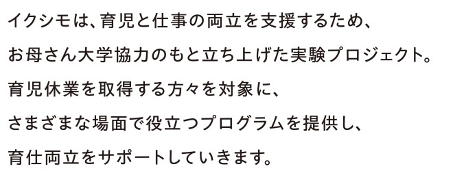 イクシモは、育児と仕事の両立を支援するため、お母さん大学協力のもと立ち上げた実験プロジェクト。育児休業を取得する方々を対象に、さまざまな場面で役立つプログラムを提供し、育仕両立をサポートしていきます。