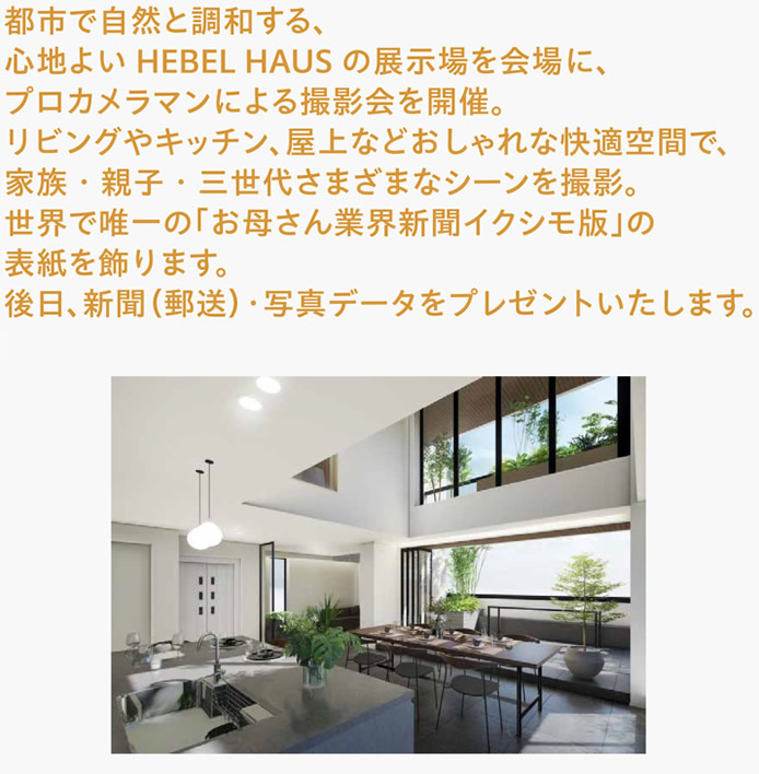 都市で自然と調和する、HEBEL HAUSの展示場を会場に、プロのカメラマンによる撮影会を開催。リビングやキッチン、屋上などおしゃれな快適空間で、家族・親子・三世代さまざまなシーンを撮影。世界で唯一の「お母さん業界新聞イクシモ版」の表紙を飾ります。後日、新聞（郵送）・写真データをプレゼントいたします。