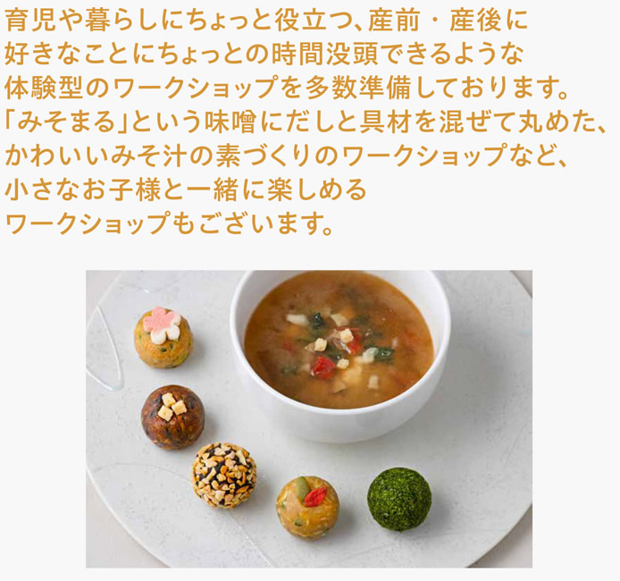 育児や暮らしにちょっと役立つ、産前・産後に好きなことにちょっとの時間没頭できるような体験型のワークショップを多数準備しております。「みそまる」という味噌にだしと具材を混ぜて丸めた、かわいいみそ汁の素づくりのワークショップなど、小さなお子様と一緒に楽しめるワークショップもございます。