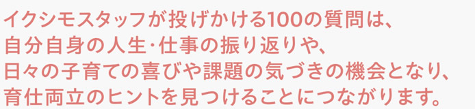 イクシモスタッフが投げかける100の質問は、自分自身の人生・仕事の振り返りや、日々の子育ての喜びや課題の気づきの機会となり、育仕両立のヒントを見つけることにつながります。