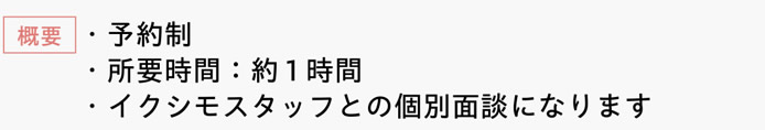 [概要]　・予約制　・所要時間：約1時間　・イクシモスタッフとの個別面談になります
