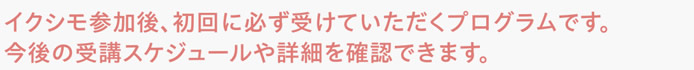 イクシモ参加後、初回に必ず受けていただくプログラムです。今後の受講スケジュールや詳細を確認できます。
