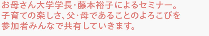 お母さん大学学長・藤本裕子によるセミナー。子育ての楽しさ、父・母であることのよろこびを参加者みんなで共有していきます。