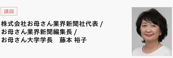 [講師]　株式会社お母さん業界新聞社代表/お母さん業界新聞編集長/お母さん大学学長　藤本 裕子　