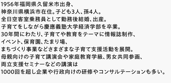 1956年福岡県久留米市出身、神奈川県横浜市在住。子ども3人、孫4人。全日空客室乗務員として勤務後結婚、出産。子育てをしながら慶應義塾大学経済学部を卒業。30年間にわたり、子育てや教育をテーマに情報誌制作、イベント、保育園、たまり場、まちづくり事業などさまざまな子育て支援活動を展開。母親向けの子育て講演会や家庭教育学級、男女共同参画、両立支援セミナーなどの講演は1000回を超し企業や行政向けの研修やコンサルテーションも多い。