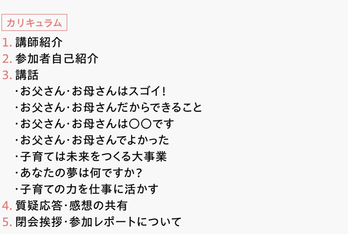 [カリキュラム]　１．講師紹介　２．参加者自己紹介　３．講話　・お父さん・お母さんはスゴイ！　・お父さん・お母さんだからできること　・お父さん・お母さんは○○です　・お父さん・お母さんでよかった　・子育ては未来をつくる大事業　・あなたの夢は何ですか？　・子育ての力を仕事に活かす　４．質疑応答・感想の共有　５．閉会挨拶・参加レポートについて