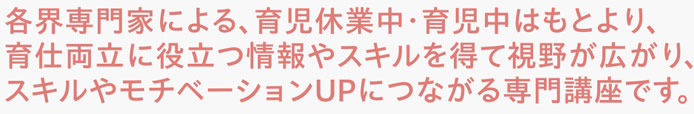 各界専門家による、育児休業中・育児中はもとより、育仕両立に役立つ情報やスキルを得て視野が広がり、スキルやモチベーションUPにつながる専門講座です。