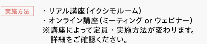 [実施方法]　・リアル講座（イクシモルーム）　・オンライン講座（ミーティングorウェビナー）　※講座によって定員・実施方法が変わります。詳細をご確認ください。