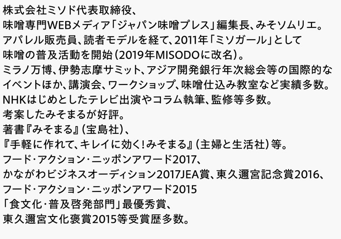 株式会社ミソド代表取締役、味噌専門WEBメディア「ジャパン味噌プレス」編集長、みそソムリエ。アパレル販売員、読者モデルを経て、2011年「ミソガール」として味噌の普及活動を開始（2019年MISODOに改名）。ミラノ万博、伊勢志摩サミット、アジア開発銀行年次総会等の国際的なイベントほか、講演会、ワークショップ、味噌仕込み教室など実績多数。NHKはじめとしたテレビ出演やコラム執筆、監修等多数。考案したみそまるが好評。著書『みそまる』（宝島社）、『手軽に作れて、キレイに効く！みそまる』（主婦と生活社）等。フード・アクション・ニッポンアワード2017、かながわビジネスオーディション2017JEA賞、東久邇宮記念賞2016、フード・アクション・ニッポンアワード2015「食文化・普及啓発部門」最優秀賞、東久邇宮文化褒賞2015等受賞歴多数。