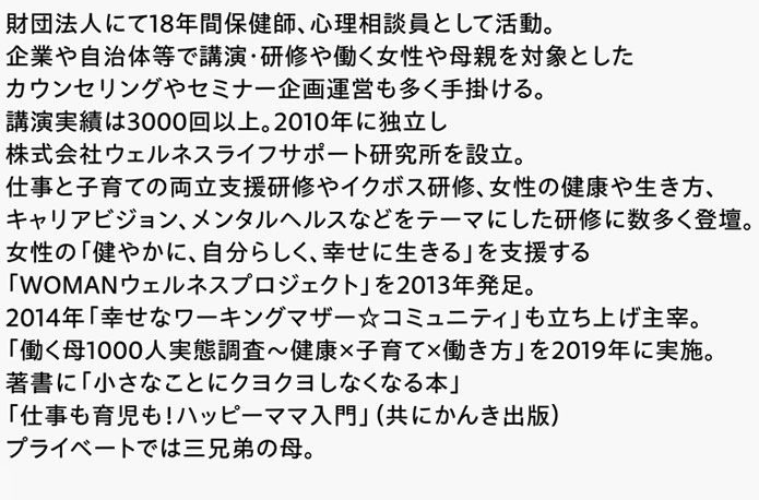 財団法人にて18年間保健師、心理相談員として活動。企業や自治体等で講演・研修や働く女性や母親を対象としたカウンセリングやセミナー企画運営も多く手掛ける。講演実績は3000回以上。2010年に独立し株式会社ウェルネスライフサポート研究所を設立。仕事と子育ての両立支援研修やイクボス研修、女性の健康や生き方、キャリアビジョン、メンタルヘルスなどをテーマにした研修に数多く登壇。女性の「健やかに、自分らしく、幸せに生きる」を支援する「WOMANウェルネスプロジェクト」を2013年発足。2014年「幸せなワーキングマザー☆コミュニティ」も立ち上げ主宰。「働く母1000人実態調査～健康×子育て×働き方」を2019年に実施。著書に「小さなことにクヨクヨしなくなる本」「仕事も育児も！ハッピーママ入門」（共にかんき出版）プライベートでは三兄弟の母。