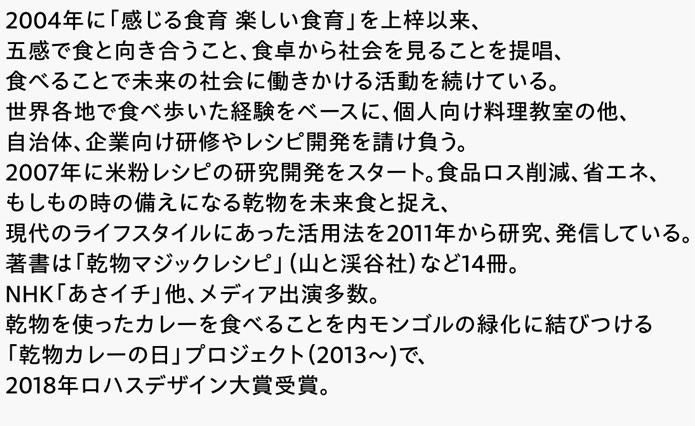 2004年に「感じる食育 楽しい食育」を上梓以来、五感で食と向き合うこと、食卓から社会を見ることを提唱、食べることで未来の社会に働きかける活動を続けている。世界各地で食べ歩いた経験をベースに、個人向け料理教室の他、自治体、企業向け研修やレシピ開発を請け負う。2007年に米粉レシピの研究開発をスタート。食品ロス削減、省エネ、もしもの時の備えになる乾物を未来食と捉え、現代のライフスタイルにあった活用法を2011年から研究、発信している。著書は「乾物マジックレシピ」（山と渓谷社）など14冊。NHK「あさイチ」他、メディア出演多数。乾物を使ったカレーを食べることを内モンゴルの緑化に結びつける「乾物カレーの日」プロジェクト（2013～)で、2018年ロハスデザイン大賞受賞。