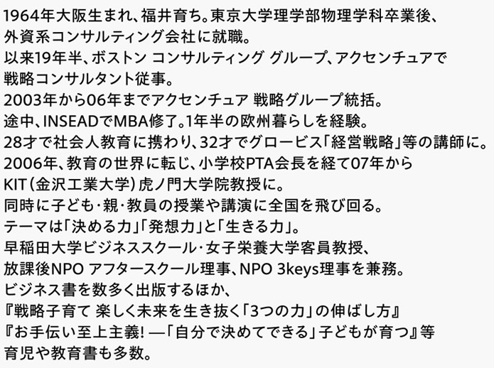 1964年大阪生まれ、福井育ち。東京大学理学部物理学科卒業後、外資系コンサルティング会社に就職。以来19年半、ボストン コンサルティング グループ、アクセンチュアで戦略コンサルタント従事。2003年から06年までアクセンチュア 戦略グループ統括。途中、INSEADでMBA修了。1年半の欧州暮らしを経験。28才で社会人教育に携わり、32才でグロービス｢経営戦略｣等の講師に。2006年、教育の世界に転じ、小学校PTA会長を経て07年からKIT（金沢工業大学）虎ノ門大学院教授に。同時に子ども･親･教員の授業や講演に全国を飛び回る。テーマは｢決める力｣｢発想力｣と｢生きる力｣。早稲田大学ビジネススクール・女子栄養大学客員教授、放課後NPO アフタースクール理事、NPO 3keys理事を兼務。ビジネス書を数多く出版するほか、『戦略子育て 楽しく未来を生き抜く「3つの力」の伸ばし方』『お手伝い至上主義! ―「自分で決めてできる」子どもが育つ』等育児や教育書も多数。