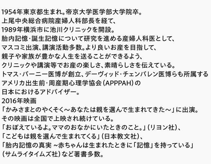 1954年東京都生まれ。帝京大学医学部大学院卒。上尾中央総合病院産婦人科部長を経て、1989年横浜市に池川クリニックを開設。胎内記憶・誕生記憶について研究を進める産婦人科医として、マスコミ出演、講演活動多数。より良いお産を目指して、親子や家族が豊かな人生を送ることができるよう、クリニックや講演等でお産の楽しさ、素晴らしさを伝えている。トマス・バーニー医博が創立、デーヴィッド・チェンバレン医博らも所属するアメリカ出生前・周産期心理学協会（APPPAH）の日本におけるアドバイザー。2016年映画「かみさまとのやくそく〜あなたは親を選んで生まれてきた〜」に出演。その映画は全国で上映され続けている。「おぼえているよ。ママのおなかにいたときのこと。」（リヨン社）、「こどもは親を選んで生まれてくる」（日本教文社）、「胎内記憶の真実 ~赤ちゃんは生まれたときに「記憶」を持っている」（サムライタイムズ社）など著書多数。