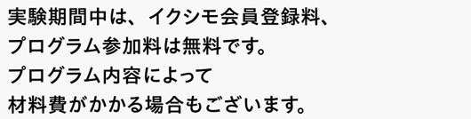 実験期間中は、イクシモ会員登録料、プログラム参加料は無料です。プログラム内容によって材料費がかかる場合もございます。