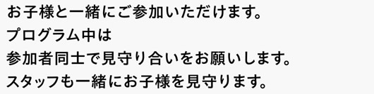 お子様と一緒にご参加いただけます。プログラム中は参加者同士で見守り合いをお願いします。スタッフも一緒にお子様を見守ります。