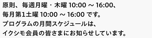 原則、毎週月曜・木曜10:00～16:00、毎月第１土曜10:00～16:00です。プログラムの月間スケジュールは、イクシモ会員の皆さまにお知らせしています。