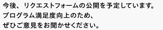 今後、リクエストフォームの公開を予定しています。プログラム満足度向上のため、ぜひご意見をお聞かせください。