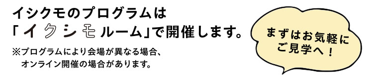 イシクモのプログラムは「イクシモルームルーム」で開催します。まずはお気軽にご見学へ！　※プログラムにより会場が異なる場合、オンライン開催の場合があります。